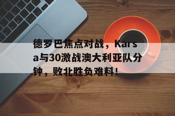 爱游戏真人体育娱乐 -德罗巴焦点对战，Karsa与30激战澳大利亚队分钟，败北胜负难料！(国奥VS澳大利亚)