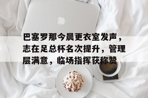 巴塞罗那今晨更衣室发声，志在足总杯名次提升，管理层满意，临场指挥获称赞的简单介绍